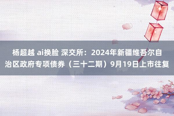 杨超越 ai换脸 深交所：2024年新疆维吾尔自治区政府专项债券（三十二期）9月19日上市往复