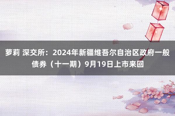 萝莉 深交所：2024年新疆维吾尔自治区政府一般债券（十一期）9月19日上市来回