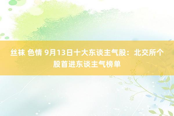 丝袜 色情 9月13日十大东谈主气股：北交所个股首进东谈主气榜单