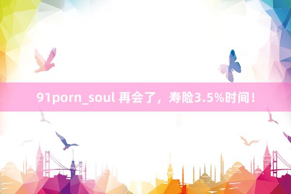 91porn_soul 再会了，寿险3.5%时间！