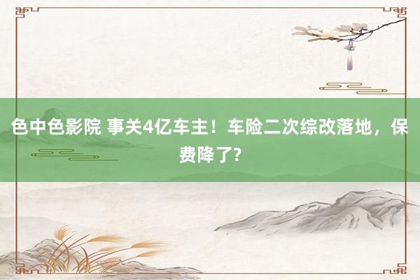 色中色影院 事关4亿车主！车险二次综改落地，保费降了?