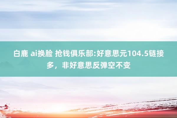 白鹿 ai换脸 抢钱俱乐部:好意思元104.5链接多，非好意思反弹空不变