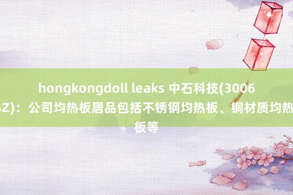 hongkongdoll leaks 中石科技(300684.SZ)：公司均热板居品包括不锈钢均热板、铜材质均热板等