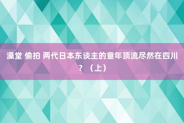 澡堂 偷拍 两代日本东谈主的童年顶流尽然在四川？（上）