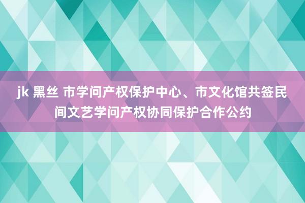 jk 黑丝 市学问产权保护中心、市文化馆共签民间文艺学问产权协同保护合作公约