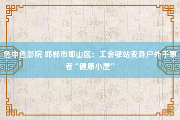 色中色影院 邯郸市邯山区：工会驿站变身户外干事者“健康小屋”