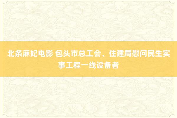 北条麻妃电影 包头市总工会、住建局慰问民生实事工程一线设备者