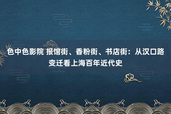 色中色影院 报馆街、香粉街、书店街：从汉口路变迁看上海百年近代史