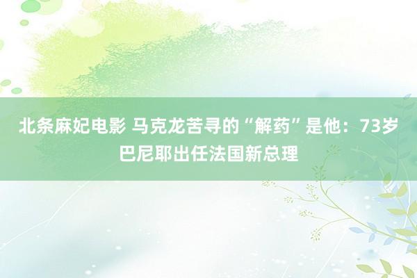 北条麻妃电影 马克龙苦寻的“解药”是他：73岁巴尼耶出任法国新总理