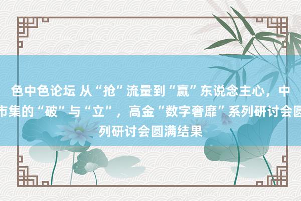 色中色论坛 从“抢”流量到“赢”东说念主心，中国奢靡市集的“破”与“立”，高金“数字奢靡”系列研讨会圆满结果