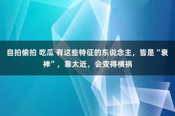 自拍偷拍 吃瓜 有这些特征的东说念主，皆是“衰神”，靠太近，会变得横祸