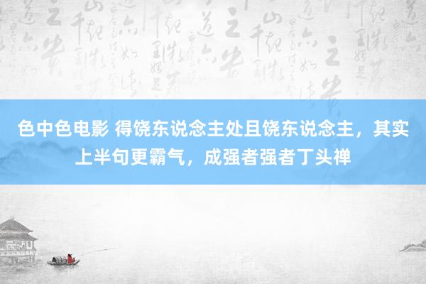 色中色电影 得饶东说念主处且饶东说念主，其实上半句更霸气，成强者强者丁头禅