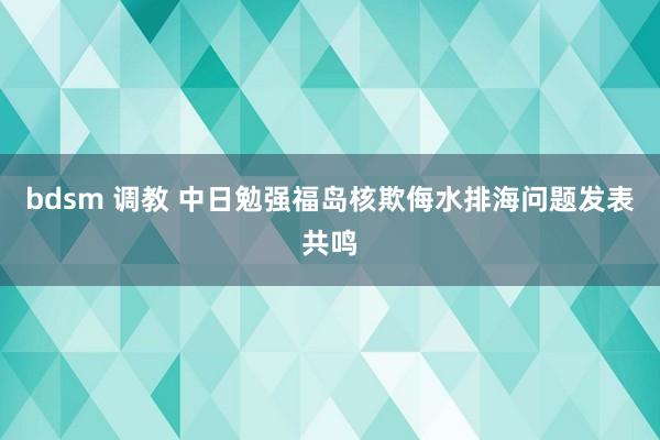 bdsm 调教 中日勉强福岛核欺侮水排海问题发表共鸣