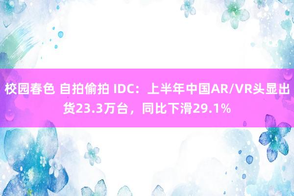 校园春色 自拍偷拍 IDC：上半年中国AR/VR头显出货23.3万台，同比下滑29.1%