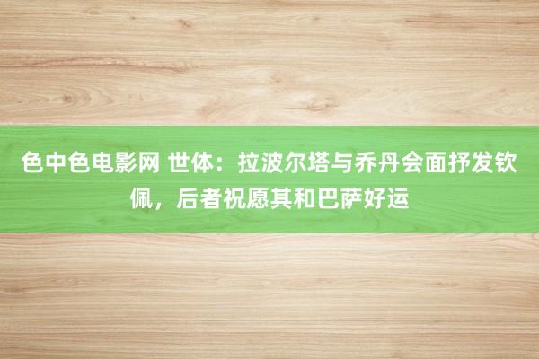 色中色电影网 世体：拉波尔塔与乔丹会面抒发钦佩，后者祝愿其和巴萨好运