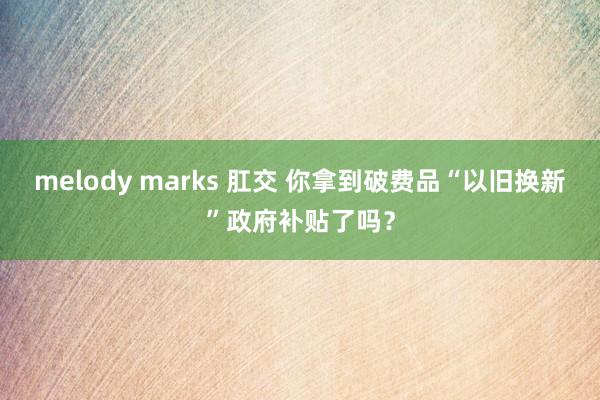 melody marks 肛交 你拿到破费品“以旧换新”政府补贴了吗？