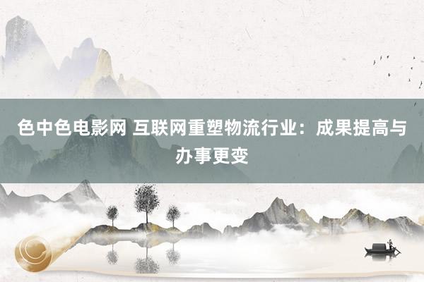 色中色电影网 互联网重塑物流行业：成果提高与办事更变