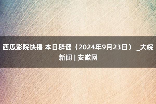 西瓜影院快播 本日辟谣（2024年9月23日） _大皖新闻 | 安徽网