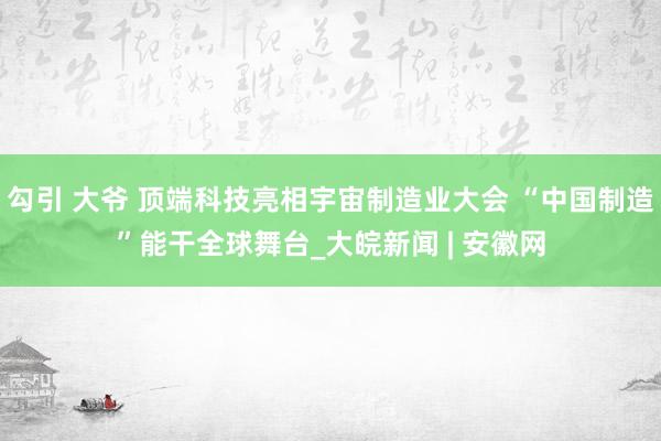 勾引 大爷 顶端科技亮相宇宙制造业大会 “中国制造”能干全球舞台_大皖新闻 | 安徽网