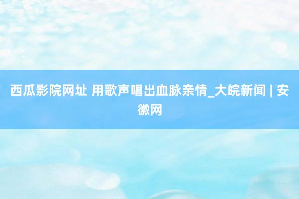 西瓜影院网址 用歌声唱出血脉亲情_大皖新闻 | 安徽网