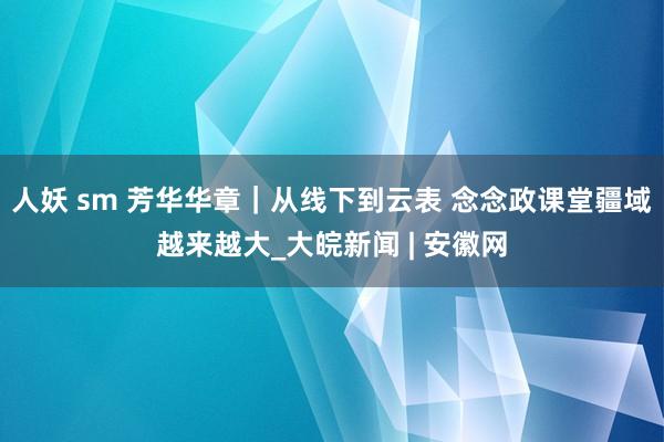 人妖 sm 芳华华章｜从线下到云表 念念政课堂疆域越来越大_大皖新闻 | 安徽网