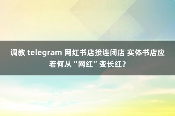 调教 telegram 网红书店接连闭店 实体书店应若何从“网红”变长红？