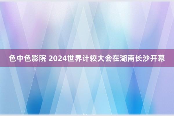 色中色影院 2024世界计较大会在湖南长沙开幕