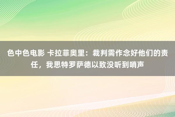 色中色电影 卡拉菲奥里：裁判需作念好他们的责任，我思特罗萨德以致没听到哨声