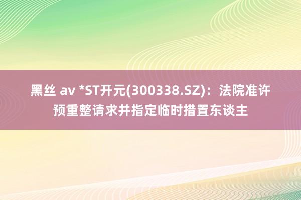 黑丝 av *ST开元(300338.SZ)：法院准许预重整请求并指定临时措置东谈主