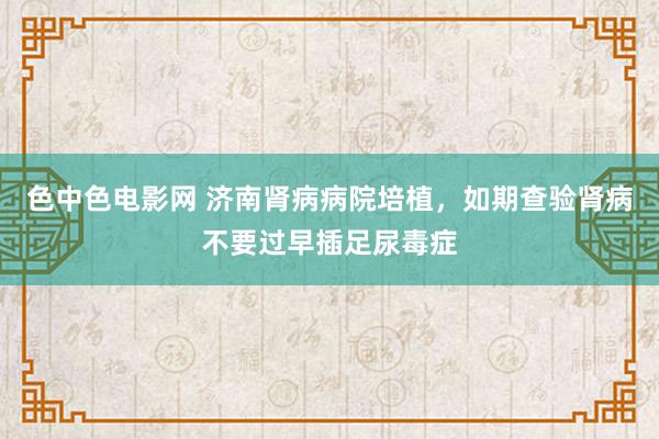 色中色电影网 济南肾病病院培植，如期查验肾病不要过早插足尿毒症