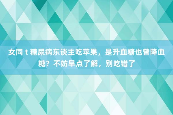 女同 t 糖尿病东谈主吃苹果，是升血糖也曾降血糖？不妨早点了解，别吃错了