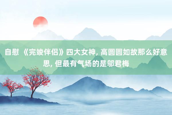 自慰 《完竣伴侣》四大女神， 高圆圆如故那么好意思， 但最有气场的是邬君梅