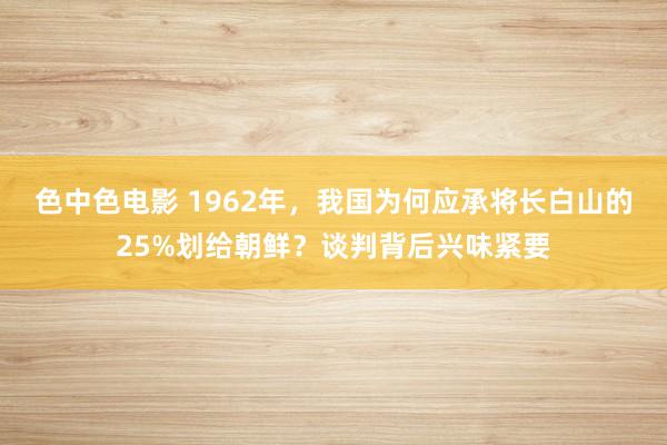 色中色电影 1962年，我国为何应承将长白山的25%划给朝鲜？谈判背后兴味紧要