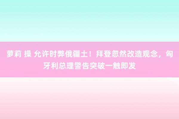 萝莉 操 允许时弊俄疆土！拜登忽然改造观念，匈牙利总理警告突破一触即发