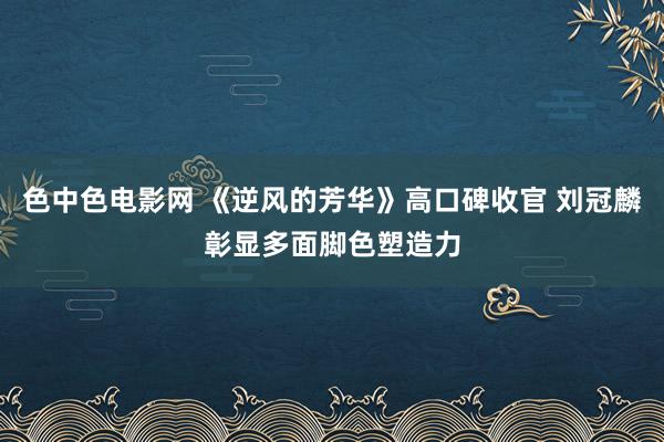 色中色电影网 《逆风的芳华》高口碑收官 刘冠麟彰显多面脚色塑造力