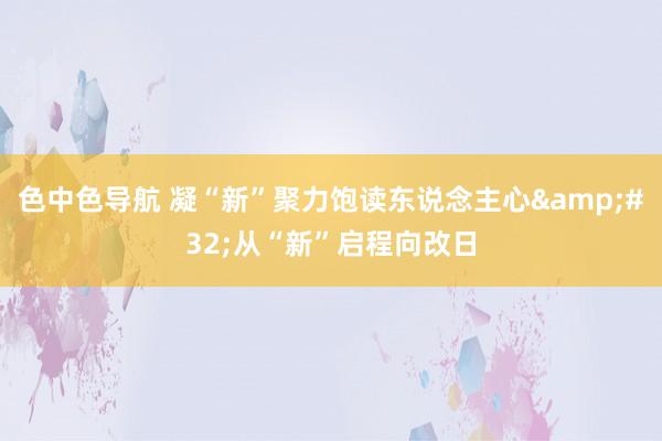 色中色导航 凝“新”聚力饱读东说念主心&#32;从“新”启程向改日