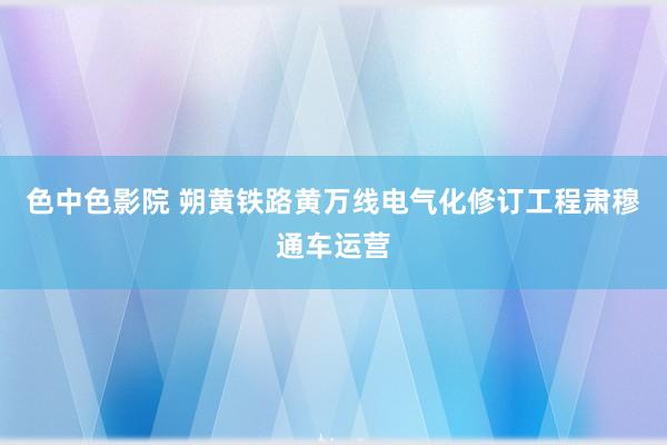 色中色影院 朔黄铁路黄万线电气化修订工程肃穆通车运营