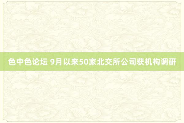 色中色论坛 9月以来50家北交所公司获机构调研