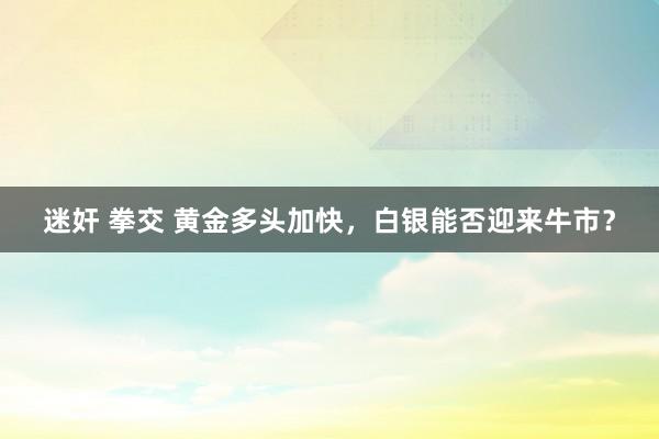 迷奸 拳交 黄金多头加快，白银能否迎来牛市？