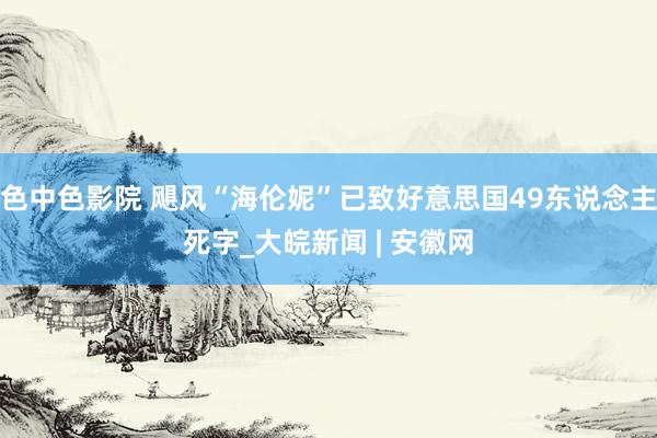 色中色影院 飓风“海伦妮”已致好意思国49东说念主死字_大皖新闻 | 安徽网