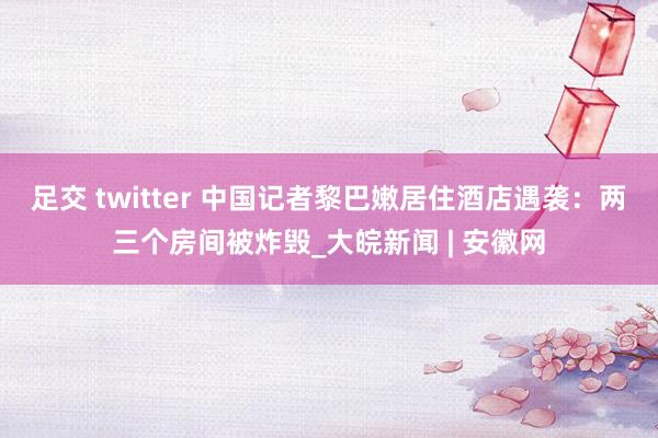 足交 twitter 中国记者黎巴嫩居住酒店遇袭：两三个房间被炸毁_大皖新闻 | 安徽网