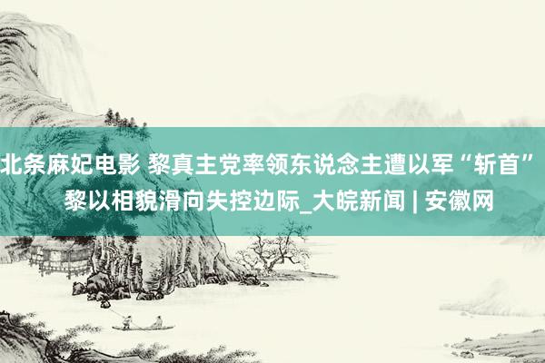 北条麻妃电影 黎真主党率领东说念主遭以军“斩首”   黎以相貌滑向失控边际_大皖新闻 | 安徽网