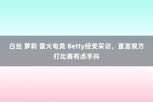 白丝 萝莉 雷火电竞 Betty经受采访，直言我方打比赛有点手抖