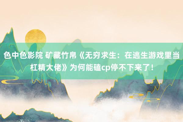 色中色影院 矿藏竹帛《无穷求生：在逃生游戏里当杠精大佬》为何能磕cp停不下来了！