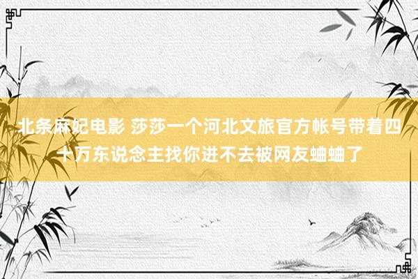 北条麻妃电影 莎莎一个河北文旅官方帐号带着四十万东说念主找你进不去被网友蛐蛐了