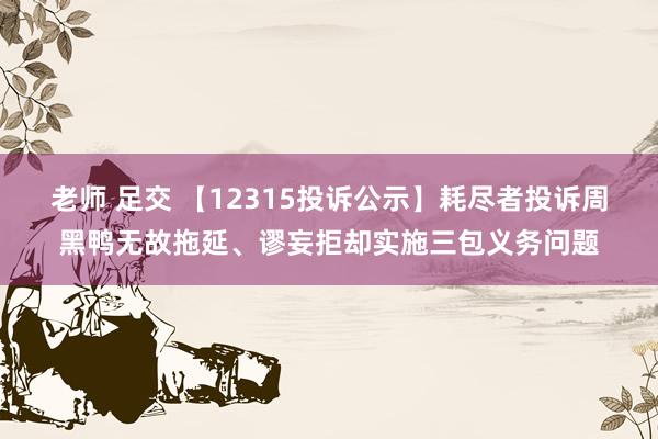 老师 足交 【12315投诉公示】耗尽者投诉周黑鸭无故拖延、谬妄拒却实施三包义务问题