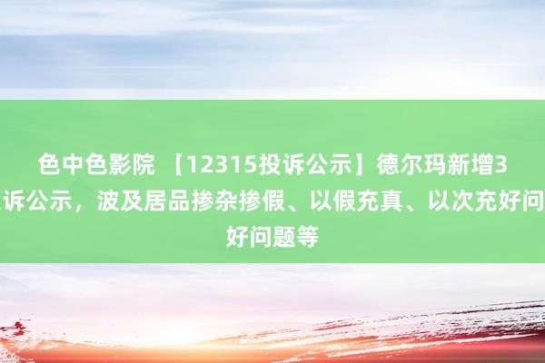 色中色影院 【12315投诉公示】德尔玛新增3件投诉公示，波及居品掺杂掺假、以假充真、以次充好问题等