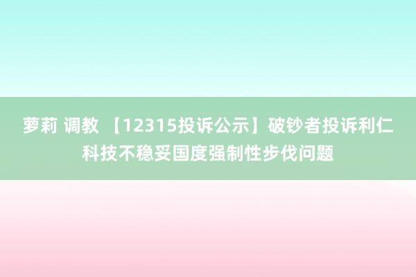 萝莉 调教 【12315投诉公示】破钞者投诉利仁科技不稳妥国度强制性步伐问题