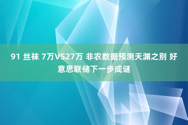 91 丝袜 7万VS27万 非农数据预测天渊之别 好意思联储下一步成谜