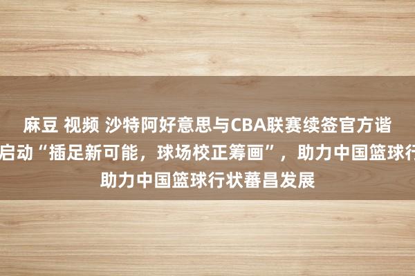 麻豆 视频 沙特阿好意思与CBA联赛续签官方谐和伙伴合同 启动“插足新可能，球场校正筹画”，助力中国篮球行状蕃昌发展